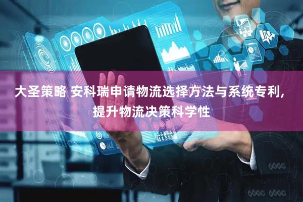 大圣策略 安科瑞申请物流选择方法与系统专利, 提升物流决策科学性
