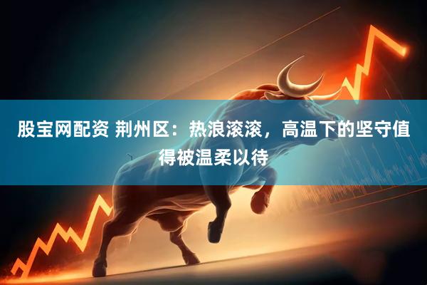 股宝网配资 荆州区：热浪滚滚，高温下的坚守值得被温柔以待