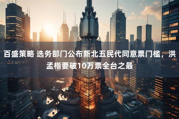 百盛策略 选务部门公布新北五民代同意票门槛，洪孟楷要破10万票全台之最