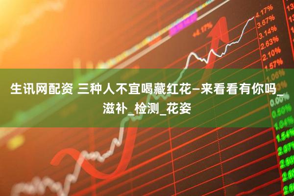 生讯网配资 三种人不宜喝藏红花—来看看有你吗_滋补_检测_花姿