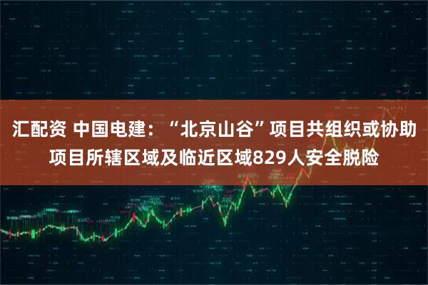 汇配资 中国电建：“北京山谷”项目共组织或协助项目所辖区域及临近区域829人安全脱险