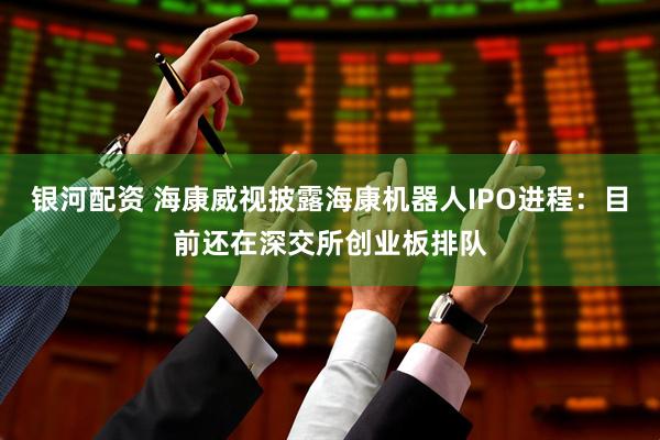银河配资 海康威视披露海康机器人IPO进程：目前还在深交所创业板排队