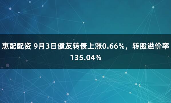 惠配配资 9月3日健友转债上涨0.66%，转股溢价率135.04%
