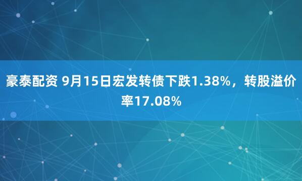 豪泰配资 9月15日宏发转债下跌1.38%，转股溢价率17.08%