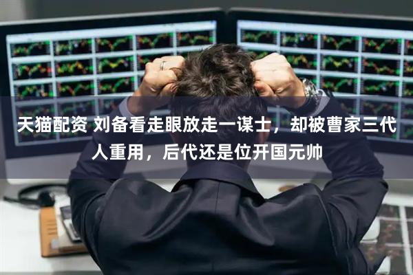 天猫配资 刘备看走眼放走一谋士，却被曹家三代人重用，后代还是位开国元帅