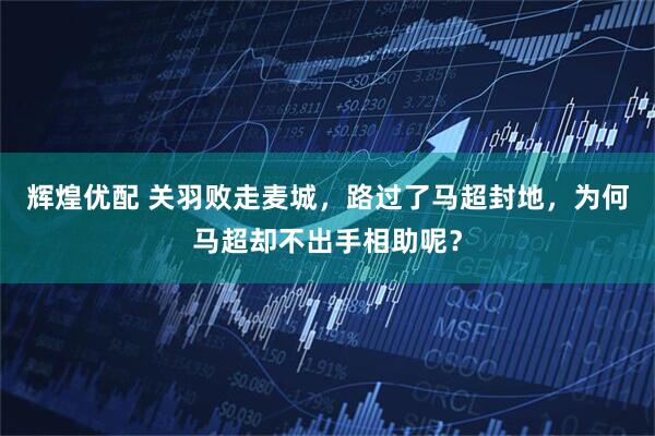 辉煌优配 关羽败走麦城，路过了马超封地，为何马超却不出手相助呢？