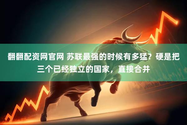 翻翻配资网官网 苏联最强的时候有多猛？硬是把三个已经独立的国家，直接合并