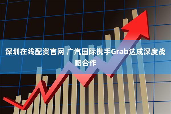 深圳在线配资官网 广汽国际携手Grab达成深度战略合作