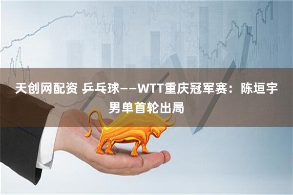 天创网配资 乒乓球——WTT重庆冠军赛：陈垣宇男单首轮出局