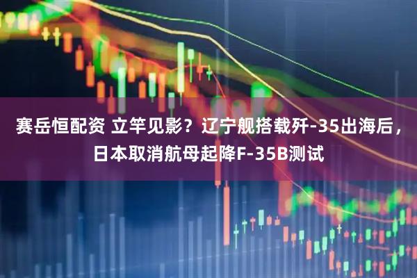 赛岳恒配资 立竿见影？辽宁舰搭载歼-35出海后，日本取消航母起降F-35B测试