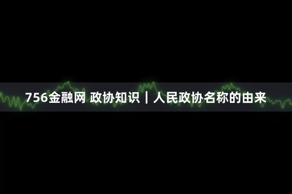 756金融网 政协知识｜人民政协名称的由来