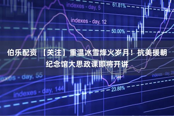 伯乐配资 【关注】重温冰雪烽火岁月！抗美援朝纪念馆大思政课即将开讲