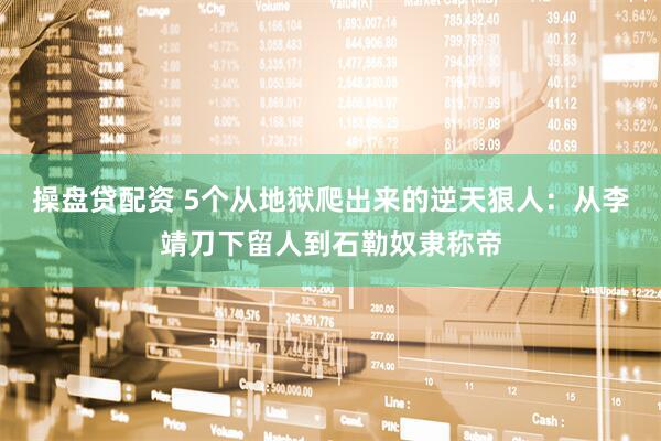 操盘贷配资 5个从地狱爬出来的逆天狠人：从李靖刀下留人到石勒奴隶称帝